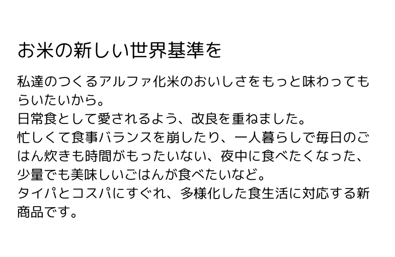 「炊かなくていいお米」は日常食として愛されるよう、改良を重ねました。忙しくて食事バランスを崩したり、一人暮らしで毎日のごはん炊きも時間がもったいない、夜中に食べたくなった、少量でも美味しいごはんが食べたいなど。タイパとコスパにすぐれ、多様化した食生活に対応する新商品です。