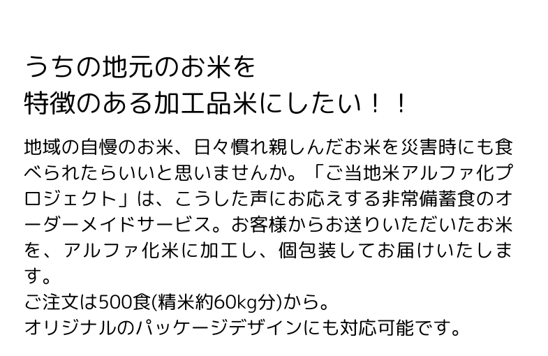 「ご当地米アルファ化プロジェクト」は、非常備蓄食のオーダーメイドサービス。お客様からお送りいただいたお米を、アルファ化米に加工し、個包装してお届けいたします。